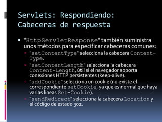 Servlets: Respondiendo: Cabeceras de respuesta"HttpServletResponse" también suministra unos métodos para especificar cabeceras comunes:"setContentType" selecciona la cabecera Content-Type. "setContentLength" selecciona la cabecera Content-Length, útil si el navegador soporta conexiones HTTP persistentes (keep-alive). "addCookie" selecciona un cookie (no existe el correspondiente setCookie, ya que es normal que haya varias líneas Set-Cookie). "sendRedirect" selecciona la cabecera Location y el código de estado 302.