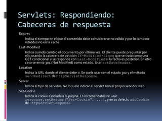 Servlets: Respondiendo: Cabeceras de respuestaExpires Indica el tiempo en el que el contenido debe considerarse no valido y por lo tanto no introducirlo en la cache. Last-Modified Indica cuándo cambio el documento por última vez. El cliente puede preguntar por ello usando la cabecera de petición If-Modified-Since que se trata como una GET condicional y se responde con Last-Modified si la fecha es posterior. En otro caso se envia 304 (Not Modified) como estado. Usar setDateHeader. Location Indica la URL donde el cliente debe ir. Se suele usar con el estado 302 y el método sendRedirect de HttpServletResponse. Server Indica el tipo de servidor. No lo suele indicar el servlet sino el propio servidor web. Set-Cookie Indica la cookie asociada a la página. Es recomendable no usar response.setHeader("Set-Cookie", ...), y en su defecto addCookie de HttpServletResponse.
