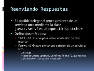 Reenviando RespuestasEs posible delegar el procesamiento de un servlet a otro mediante la clase javax.servlet.RequestDispatcherDefine dos métodos:include sirve para incluir contenido de otro recursoforward para enviar una petición de un servlet a otroDifiere de HttpServetResponse.sendRedirect(), que redirige la petición con la ayuda del navegador