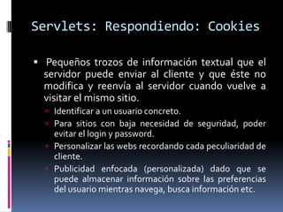 Servlets: Respondiendo: Cookies Pequeños trozos de información textual que el servidor puede enviar al cliente y que éste no modifica y reenvía al servidor cuando vuelve a visitar el mismo sitio. Identificar a un usuario concreto.Para sitios con baja necesidad de seguridad, poder evitar el login y password.Personalizar las webs recordando cada peculiaridad de cliente.Publicidad enfocada (personalizada) dado que se puede almacenar información sobre las preferencias del usuario mientras navega, busca información etc.