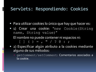 Servlets: Respondiendo: CookiesPara utilizar cookies lo único que hay que hacer es:1)Crear una cookie: “new Cookie(String name, String value)” 	El nombre no puede contener ni espacios ni:		[ ] ( ) = , " / ? @ : ; 2) Especificar algún atributo a la cookies mediante alguno de sus métodos:getComment/setComment: Comentarios asociados a la cookie. 