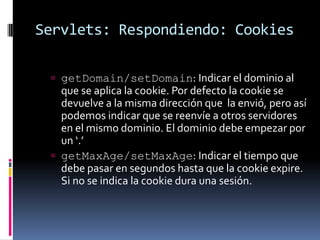 Servlets: Respondiendo: CookiesgetDomain/setDomain: Indicar el dominio al que se aplica la cookie. Por defecto la cookie se devuelve a la misma dirección que la envió, pero así podemos indicar que se reenvíe a otros servidores en el mismo dominio. El dominio debe empezar por un ‘.’ getMaxAge/setMaxAge: Indicar el tiempo que debe pasar en segundos hasta que la cookie expire. Si no se indica la cookie dura una sesión.