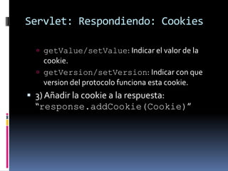 Servlet: Respondiendo: CookiesgetValue/setValue: Indicar el valor de la cookie.getVersion/setVersion: Indicar con que version del protocolo funciona esta cookie.3) Añadir la cookie a la respuesta: “response.addCookie(Cookie)”