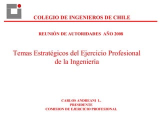 COLEGIO DE INGENIEROS DE CHILE
CARLOS ANDREANI L.
PRESIDENTE
COMISION DE EJERCICIO PROFESIONAL
REUNIÓN DE AUTORIDADES AÑO 2008
Temas Estratégicos del Ejercicio Profesional
de la Ingeniería
 