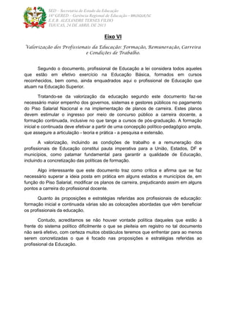 SED – Secretaria de Estado da Educação
16ª GERED – Gerência Regional de Educação – BRUSQUE/SC
E.E.B. ALEXANDRE TERNES FILHO
TIJUCAS, 24 DE ABRIL DE 2013
Eixo VI
Valorização dos Profissionais da Educação: Formação, Remuneração, Carreira
e Condições de Trabalho.
Segundo o documento, profissional de Educação a lei considera todos aqueles
que estão em efetivo exercício na Educação Básica, formados em cursos
reconhecidos, bem como, ainda enquadrados aqui o profissional de Educação que
atuam na Educação Superior.
Tratando-se da valorização da educação segundo este documento faz-se
necessário maior empenho dos governos, sistemas e gestores públicos no pagamento
do Piso Salarial Nacional e na implementação de planos de carreira. Estes planos
devem estimular o ingresso por meio de concurso público a carreira docente, a
formação continuada, inclusive no que tange a cursos de pós-graduação. A formação
inicial e continuada deve efetivar a partir de uma concepção político-pedagógico ampla,
que assegure a articulação - teoria e prática - a pesquisa e extensão.
A valorização, incluindo as condições de trabalho e a remuneração dos
profissionais de Educação constitui pauta imperativa para a União, Estados, DF e
municípios, como patamar fundamental para garantir a qualidade de Educação,
incluindo a concretização das políticas de formação.
Algo interessante que este documento traz como crítica e afirma que se faz
necessário superar a ideia posta em prática em alguns estados e municípios de, em
função do Piso Salarial, modificar os planos de carreira, prejudicando assim em alguns
pontos a carreira do profissional docente.
Quanto às proposições e estratégias referidas aos profissionais de educação:
formação inicial e continuada várias são as colocações abordadas que vêm beneficiar
os profissionais da educação.
Contudo, acreditamos se não houver vontade política daqueles que estão à
frente do sistema político dificilmente o que se pleiteia em registro no tal documento
não será efetivo, com certeza muitos obstáculos teremos que enfrentar para ao menos
serem concretizadas o que é focado nas proposições e estratégias referidas ao
profissional da Educação.
 