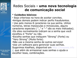Clique para editar o estilo do subtítulo mestre
09/11/10
Redes Sociais - uma nova tecnologia
de comunicação social
• Cuidados básicos:
• Seja criterioso na hora de aceitar convites.
•Amigos demais podem indicar perfis fraudulentos.
• Use pelo menos 8 caracteres na sua senha. Utilize
números, letras maiúsculas e minúsculas, alguns
caracteres especiais ( “_” e “-” são os mais indicados).
•Os sites normalmente indicam se a senha que você
escolheu é “Forte” ou não.
•Escolha senhas que indiquem “Strong” (Forte) ou
“Very Strong” (Muito forte).
•Não use a mesma senha de outros serviços!
•Use um software para gerenciar suas senhas.
Sugerimos KeePass, disponível em http://keepass.info
/, que além de armazenar suas senhas o ajuda a
escolher boas, combinações.
 