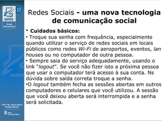 Clique para editar o estilo do subtítulo mestre
09/11/10
Redes Sociais - uma nova tecnologia
de comunicação social
• Cuidados básicos:
• Troque sua senha com frequência, especialmente
quando utilizar o serviço de redes sociais em locais
públicos como redes Wi-Fi de aeroportos, eventos, lan
houses ou no computador de outra pessoa.
• Sempre saia do serviço adequadamente, usando o
link “logout”. Se você não fizer isto a próxima pessoa
que usar o computador terá acesso à sua conta. Ns
dúvida sobre saída correta troque a senha.
•O logout também fecha as sessões abertas em outros
computadores e celulares que você utilizou. A sessão
que você deixou aberta será interrompida e a senha
será solicitada.
 