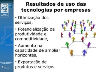 Clique para editar o estilo do subtítulo mestre
09/11/10
Resultados de uso das
tecnologias por empresas
• Otimização dos
serviços,
• Potencialização da
produtividade e
competitividade,
• Aumento na
capacidade de ampliar
horizontes,
• Exportação de
produtos e serviços.
Fonte: http://www.metaanalise.com.br
 