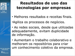 Clique para editar o estilo do subtítulo mestre
09/11/10
Resultados de uso das
tecnologias por empresas
• Melhores resultados e receitas finais.
•Agiliza os processos de negócios.
• As redes sociais, desde que utilizadas
adequadamente, evitam duplicidade
de informação.
• Aumentam o trabalho colaborativo e
melhoram os repositórios para criar
um conhecimento coletivo da empresa.
 
