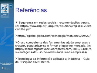 Clique para editar o estilo do subtítulo mestre
09/11/10
Referências
 Segurança em redes sociais: recomendações gerais.
In: http://www.rnp.br/_arquivo/disi2009/rnp-disi-2009-
cartilha.pdf
http://oglobo.globo.com/tecnologia/mat/2010/09/27/
O uso competente das ferramentas ajuda empresas a
crescer, popularizar-se e firmar o lugar no mercado. In:
http://sebraemgcomvoce.wordpress.com/2010/03/01/a
s-vantagens-do-uso-de-redes-sociais-nas-empresas/
Tecnologia da informação aplicada a Indústria – Guia
da Disciplina UNIS Betim.
 