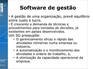 Clique para editar o estilo do subtítulo mestre
09/11/10
Software de gestão
• A gestão de uma organização, prevê equilíbrio
entre custo e lucro.
• É crescente a demanda de técnicas e
procedimentos para tomadas de decisões, já
existentes em países desenvolvidos.
Um SG pressupõe:
• O gerenciamento eficaz e rápido das
atividades rotineiras numa empresa ou
indústria.
• A automatização e o monitoramento das
atividades e ordens de trabalho; e,
• A otimização da capacidade operacional da
empresa.
 