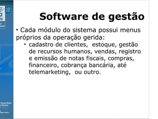 Clique para editar o estilo do subtítulo mestre
09/11/10
Software de gestão
• Cada módulo do sistema possui menus
próprios da operação gerida:
• cadastro de clientes, estoque, gestão
de recursos humanos, vendas, registro
e emissão de notas fiscais, compras,
financeiro, cobrança bancária, até
telemarketing, ou outro.
 