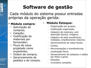 Clique para editar o estilo do subtítulo mestre
09/11/10
Software de gestão
• Módulo Estoque:
– Organização por grupos;
– Codificação organizada;
– Cadastro de materiais, com
descrição técnica, imagens;
– Cadastro de lotes econômicos,
múltiplos, empilhamento máximo;
– Gerenciamento de notas fiscais;
– Custos;
– Movimentações e transferências;
– Localização física;
– Gerenciamento de estoques e saldos
por filiais e geral;
– Etiqueta;
– Inventário completo.
• Módulo compra:
• Solicitação de
compras;
• Cotação;
• Codificação de
materiais por
fornecedor;
• Fluxo de caixa
projetado como
orçamento;
• Ordem de compra;
• Gerenciamento de
pedidos e de compra.
Cada módulo do sistema possui entradas
próprias da operação gerida:
 