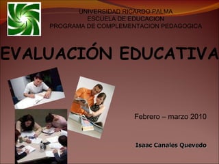 Febrero – marzo 2010 Isaac Canales Quevedo UNIVERSIDAD RICARDO PALMA ESCUELA DE EDUCACION PROGRAMA DE COMPLEMENTACION PEDAGOGICA EVALUACIÓN EDUCATIVA 