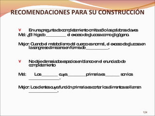 RECOMENDACIONES PARA SU CONSTRUCCIÓN En una pregunta de completamiento omita sólo las palabras claves Mal: ¿El hígado __________ el exceso de glucosa como gligógeno. Mejor: Cuando el metabolismo del cuerpo es normal, el exceso de glucosa en la sangre se almacena en forma de ___________. No deje demasiados espacios en blanco en el enunciado de completamiento Mal:  Los ________ cuya _________primaria es _______ son los  _______________. Mejor: Los dientes cuya función primaria es cortar los alimentos se llaman ______________. 