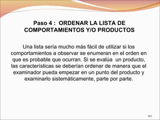 Paso 4 :  ORDENAR LA LISTA DE COMPORTAMIENTOS Y/O PRODUCTOS Una lista sería mucho más fácil de utilizar si los comportamientos a observar se enumeran en el orden en que es probable que ocurran. Si se evalúa  un producto, las características se deberían ordenar de manera que el examinador pueda empezar en un punto del producto y examinarlo sistemáticamente, parte por parte. 