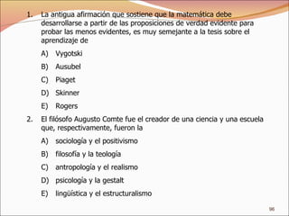 La antigua afirmación que sostiene que la matemática debe desarrollarse a partir de las proposiciones de verdad evidente para probar las menos evidentes, es muy semejante a la tesis sobre el aprendizaje de Vygotski Ausubel Piaget Skinner Rogers El filósofo Augusto Comte fue el creador de una ciencia y una escuela que, respectivamente, fueron la sociología y el positivismo filosofía y la teología antropología y el realismo psicología y la gestalt lingüística y el estructuralismo 