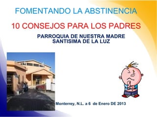 FOMENTANDO LA ABSTINENCIA
10 CONSEJOS PARA LOS PADRES
PARROQUIA DE NUESTRA MADRE
SANTISIMA DE LA LUZ

Monterrey, N.L. a 6 de Enero DE 2013

 