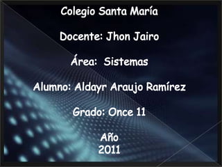 Colegio Santa María Docente: Jhon Jairo  Área:  Sistemas Alumno: Aldayr Araujo Ramírez Grado: Once 11 Año 2011 