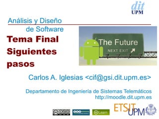 Análisis y Diseño
      de Software
Tema Final
Siguientes
pasos
      Carlos A. Iglesias <cif@gsi.dit.upm.es>
     Departamento de Ingeniería de Sistemas Telemáticos
                                 http://moodle.dit.upm.es
 