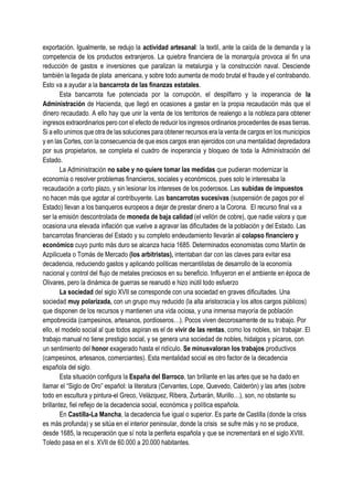 exportación. Igualmente, se redujo la actividad artesanal: la textil, ante la caída de la demanda y la
competencia de los productos extranjeros. La quiebra financiera de la monarquía provoca al fin una
reducción de gastos e inversiones que paralizan la metalurgia y la construcción naval. Desciende
también la llegada de plata americana, y sobre todo aumenta de modo brutal el fraude y el contrabando.
Esto va a ayudar a la bancarrota de las finanzas estatales.
Esta bancarrota fue potenciada por la corrupción, el despilfarro y la inoperancia de la
Administración de Hacienda, que llegó en ocasiones a gastar en la propia recaudación más que el
dinero recaudado. A ello hay que unir la venta de los territorios de realengo a la nobleza para obtener
ingresos extraordinarios pero con el efecto de reducir los ingresos ordinarios procedentes de esas tierras.
Si a ello unimos que otra de las soluciones para obtener recursos era la venta de cargos en los municipios
y en las Cortes, con la consecuencia de que esos cargos eran ejercidos con una mentalidad depredadora
por sus propietarios, se completa el cuadro de inoperancia y bloqueo de toda la Administración del
Estado.
La Administración no sabe y no quiere tomar las medidas que pudieran modernizar la
economía o resolver problemas financieros, sociales y económicos, pues solo le interesaba la
recaudación a corto plazo, y sin lesionar los intereses de los poderosos. Las subidas de impuestos
no hacen más que agotar al contribuyente. Las bancarrotas sucesivas (suspensión de pagos por el
Estado) llevan a los banqueros europeos a dejar de prestar dinero a la Corona. El recurso final va a
ser la emisión descontrolada de moneda de baja calidad (el vellón de cobre), que nadie valora y que
ocasiona una elevada inflación que vuelve a agravar las dificultades de la población y del Estado. Las
bancarrotas financieras del Estado y su completo endeudamiento llevarán al colapso financiero y
económico cuyo punto más duro se alcanza hacia 1685. Determinados economistas como Martín de
Azpilicueta o Tomás de Mercado (los arbitristas), intentaban dar con las claves para evitar esa
decadencia, reduciendo gastos y aplicando políticas mercantilistas de desarrollo de la economía
nacional y control del flujo de metales preciosos en su beneficio. Influyeron en el ambiente en época de
Olivares, pero la dinámica de guerras se reanudó e hizo inútil todo esfuerzo
La sociedad del siglo XVII se corresponde con una sociedad en graves dificultades. Una
sociedad muy polarizada, con un grupo muy reducido (la alta aristocracia y los altos cargos públicos)
que disponen de los recursos y mantienen una vida ociosa, y una inmensa mayoría de población
empobrecida (campesinos, artesanos, pordioseros…). Pocos viven decorosamente de su trabajo. Por
ello, el modelo social al que todos aspiran es el de vivir de las rentas, como los nobles, sin trabajar. El
trabajo manual no tiene prestigio social, y se genera una sociedad de nobles, hidalgos y pícaros, con
un sentimiento del honor exagerado hasta el ridículo. Se minusvaloran los trabajos productivos
(campesinos, artesanos, comerciantes). Esta mentalidad social es otro factor de la decadencia
española del siglo.
Esta situación configura la España del Barroco, tan brillante en las artes que se ha dado en
llamar el “Siglo de Oro” español: la literatura (Cervantes, Lope, Quevedo, Calderón) y las artes (sobre
todo en escultura y pintura-el Greco, Velázquez, Ribera, Zurbarán, Murillo…), son, no obstante su
brillantez, fiel reflejo de la decadencia social, económica y política española.
En Castilla-La Mancha, la decadencia fue igual o superior. Es parte de Castilla (donde la crisis
es más profunda) y se sitúa en el interior peninsular, donde la crisis se sufre más y no se produce,
desde 1685, la recuperación que sí nota la periferia española y que se incrementará en el siglo XVIII.
Toledo pasa en el s. XVII de 60.000 a 20.000 habitantes.
 