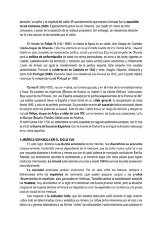 derroche, la rapiña y la ineptitud del valido. El acontecimiento que marcó el reinado fue la expulsión
de los moriscos (1609). Especialmente grave fue en Valencia, que quedo sin mano de obra
campesina, a pesar de la oposición de la nobleza propietaria. Sin embargo, tan desastrosa decisión
fue la más popular de las tomadas por el valido.
El reinado de Felipe IV (1621-1665), lo marca la figura de su valido, don Gaspar de Guzmán,
Conde-Duque de Olivares. Este nos introduce en la ya iniciada Guerra de los Treinta Años. Olivares
diseñó un plan completo de recuperación política, social y económica. El principal empeño de Olivares
será la política de uniformización de todos los reinos peninsulares, en torno a las leyes vigentes en
Castilla, castellanizando los territorios y haciendo que todos contribuyeran económica y militarmente
(Unión de Armas) por igual al mantenimiento de la política imperial. Este empeño hirió muchas
sensibilidades. Provocó la sublevación de Cataluña en 1640 y otras: Aragón, Nápoles, Andalucía y
sobre todo Portugal (1640). Cataluña volvió a la obediencia a la Corona en 1652, pero España deberá
reconocer la independencia de Portugal en 1668.
Carlos II (1665-1700), rey con 4 años, es hombre apocado y en el límite de la normalidad mental
y física. Se suceden las regencias (Mariana de Austria, su madre) y los validos (Nithard, Valenzuela).
Tras la paz de los Pirineos, con una España acosada por la política expansionista de la Francia de XIV.
Los validos sucesivos llevan a España a tocar fondo en su crisis general; la recuperación se inicia
desde 1685, y solo en la periferia peninsular. Su previsible muerte sin sucesión había provocado planes
de reparto entre las potencias europeas. Ante tal idea, Carlos II tuvo un rasgo de decisión y designó al
francés Felipe, duque de Anjou y nieto de Luis XIV, como heredero de todas sus posesiones, tanto
en Europa (España, Flandes, Italia) como en América.
Al morir Carlos II en 1700, su testamento no sería aceptado por algunas potencias europeas, con lo que
se inició la Guerra de Sucesión Española. Con la muerte de Carlos II se extingue la dinastía Habsburgo
en su rama española.
E-AMÉRICA ESPAÑOLA EN EL SIGLO XVII:
En este siglo, destaca la evolución económica de las colonias, que diversifican su economía
progresivamente, haciéndola menos dependiente de la metrópoli, que de todos modos sufre tal crisis
que no puede abastecer a América, y menos aun con el rígido sistema de monopolio centrado en Sevilla.
Además, los americanos recurren al contrabando y al comercio ilegal con otros países pues logran
productos más baratos. La minería sufre además una crisis y desde 1640 los envíos de plata descienden
inexorablemente.
La sociedad americana también evoluciona. Por un lado, entre los blancos, empieza a
diferenciarse entre los españoles de nacimiento (que suelen acaparar cargos) y los criollos
(descendientes de españoles, pero ya nacidos en América). También cambia la consideración social de
los mestizos, muy abundantes: en el siglo XVI mantenían una buena posición social, pero la afluencia
progresiva de mujeres blancas terminará por degradar la unión de españoles con no-blancos y la propia
posición social de los mestizos.
Con respecto a la población india, que tan drástica reducción sufrió durante el siglo anterior
(sobre todo en determinadas zonas), estabiliza su número. La crítica de los misioneros por el trato a los
indios va a generar alternativas a las formas “civiles” de colonización. Hubo misioneros que pusieron en
 