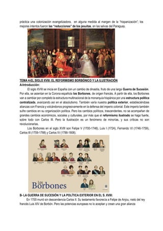 práctica una colonización evangelizadora, en alguna medida al margen de la “hispanización”; los
mejores intentos fueron las “reducciones” de los jesuitas, en las selvas del Paraguay.
TEMA 4-EL SIGLO XVIII: EL REFORMISMO BORBÓNICO Y LA ILUSTRACIÓN
A-Introducción:
El siglo XVIII se inicia en España con un cambio de dinastía, fruto de una larga Guerra de Sucesión.
Por ella, se asientan en la Corona española los Borbones, de origen francés. A partir de ella, los Borbones
van a cambiar por completo la estructura multinacional de la monarquía hispánica por una estructura política
centralizada, avanzando así en el absolutismo. También varía nuestra política exterior, estableciéndose
alianzas con Francia y volcándonos progresivamente en la defensa del imperio colonial. Este imperio también
sufre cambios en su organización política. Pero los cambios políticos, trascendentes, no se acompañan de
grandes cambios económicos, sociales y culturales, por más que el reformismo ilustrado se haga fuerte,
sobre todo con Carlos III. Pero la Ilustración es un fenómeno de minorías, y sus críticas no son
revolucionarias.
Los Borbones en el siglo XVIII son Felipe V (1700-1746), Luis I (1724), Fernando VI (1746-1759),
Carlos III (1759-1788) y Carlos IV (1788-1808).
B- LA GUERRA DE SUCESIÓN Y LA POLÍTICA EXTERIOR EN EL S. XVIII:
En 1700 murió sin descendencia Carlos II. Su testamento favorecía a Felipe de Anjou, nieto del rey
francés Luis XIV de Borbón. Pero las potencias europeas no lo aceptan y crean una gran alianza
 