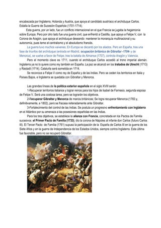 encabezada por Inglaterra, Holanda y Austria, que apoya al candidato austríaco el archiduque Carlos.
Estalla la Guerra de Sucesión Española (1701-1714).
Esta guerra, por un lado, fue un conflicto internacional en el que Francia se jugaba la hegemonía
sobre Europa. Pero por otro lado fue una guerra civil, que enfrentó a Castilla, que apoya a Felipe V, con la
Corona de Aragón, que apoya al archiduque deseando mantener la monarquía multinacional y su
autonomía, pues teme el centralismo y el absolutismo francés.
La guerra tuvo muchos vaivenes, En Europa se decantó por los aliados. Pero en España, tras una
fase de triunfos del archiduque (entrada en Madrid, ocupación británica de Gibraltar -1704- y de
Menorca), se vuelve a favor de Felipe; tras la batalla de Almansa (1707), controla Aragón y Valencia.
Pero el momento clave es 1711, cuando el archiduque Carlos accedió al trono imperial alemán.
Inglaterra ya no lo quiere como rey también en España. La paz se alcanzó en los tratados de Utrecht (1713)
y Rastadt (1714). Cataluña será sometida en 1714.
Se reconoce a Felipe V como rey de España y de las Indias. Pero se ceden los territorios en Italia y
Países Bajos, e Inglaterra se quedaba con Gibraltar y Menorca.
Las grandes líneas de la política exterior española en el siglo XVIII serán:
1-Recuperar territorios italianos y lograr reinos para los hijos de Isabel de Farnesio, segunda esposa
de Felipe V. Será una costosa tarea, pero se lograrán los objetivos.
2-Recuperar Gibraltar y Menorca de manos británicas; Se logra recuperar Menorca (1783 y,
definitivamente, e 1802), pero se fracasa reiteradamente ante Gibraltar.
3-Fortalecimiento del control de las Indias. Se postula un progresivo enfrentamiento con Inglaterra
en el Atlántico por su amenaza a las posesiones españolas en las Indias.
Para los tres objetivos, se establece la alianza con Francia, concretada en los Pactos de Familia
sucesivos: el Primer Pacto de Familia (1733), dio la corona de Nápoles al infante don Carlos (futuro Carlos
III). El Tercer Pacto de Familia (1761) supuso la participación de la España de Carlos III en la guerra de los
Siete Años y en la guerra de Independencia de los Estados Unidos, siempre contra Inglaterra. Esta última
fue favorable, pero no se recuperó Gibraltar.
 