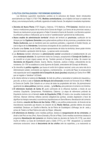 C-POLÍTICA CENTRALIZADORA Y REFORMISMO BORBÓNICO
Los Borbones supondrán importantes cambios en la estructura del Estado. Serán introducidos
esencialmente con Felipe V (1700-1746). Medidas centralizadoras, con el objetivo de hacer un estado más
eficaz y una monarquía fuerte y unificada, siguiendo el modelo francés. Se adoptaron novedades importantes:
• Decretos de Nueva Planta (1707 Aragón y Valencia, 1715 Mallorca, 1716 Cataluña): Abolición de los
fueros e instituciones propias de los reinos de la Corona de Aragón. Los fueros de las provincias vascas y
Navarra se mantuvieron ya que apoyaron a Felipe V durante la Guerra de Sucesión. Los Decretos suponen
la unificación jurídica e institucional, por la vía de la “castellanización“ general de las instituciones.
• Nuevo modelo de administración territorial: división del territorio en provincias; sustitución de los
Virreyes por los Capitanes Generales como gobernadores políticos de las provincias y presidentes de las
Reales Audiencias, que se mantienen para las cuestiones judiciales; y siguiendo el modelo francés, se
creó la figura de los Intendentes, funcionarios encargados de las cuestiones económicas.
• Quedan unas Cortes, las de Castilla; acogen representantes de todos los territorios; tienen poder mínimo
(jura del heredero, aprobación dócil de leyes...) y apenas serán convocadas.
• Los Borbones también reformaron la administración central consolidando el establecimiento de una
plena monarquía absoluta. Se suprimieron todos los Consejos, exceptuando el Consejo de Castilla que
se convirtió en el gran órgano asesor del rey. También pervivió el Consejo de Indias. Se crearon las
Secretarías de Despacho (Estado, Guerra, Marina, Hacienda, Justicia e Indias), antecedentes de los
ministerios. En 1787 se establece la Junta Suprema de Estado, antecedente del Consejo de Ministros.
• Se intensifica la política regalista, que busca el control de la Iglesia nacional, como una rama más de la
Administración estatal, controlando sus ingresos y nombramientos, en contra del Papa; la consecuencia
más espectacular será la expulsión de la Compañía de Jesús (jesuítas) adoptada por Carlos III en 1767,
que se negaba a “obedecer” al Estado.
• Se intenta reformar el sistema de Hacienda. Se trató de unificar y racionalizar el sistema de impuestos y,
para ello, se llevó a cabo el Catastro del Marqués de la Ensenada (ministro de Fernando VI) en 1749 en
la Corona de Castilla. Este Catastro es un censo de todas las propiedades del reino. Se promocionaron
igualmente las obras públicas (caminos, canales…) y la Marina, para potenciar el comercio con América.
• El reformismo ilustrado de Carlos III, punto culminante de la influencia ilustrada, a través de sus
ministros: Esquilache, Campomanes, Floridablanca, Cabarrus. La etapa de reformismo profundo de
Esquilache termina con el llamado motín de Esquilache (1766). El miedo a las revueltas moderará las
reformas. Abarcan reformas militares (servicio obligatorio-las quintas), sociales (legislación a favor de
dignificar los trabajos manuales) o económicas (repoblaciones en Sierra Morena, liberalización del comercio
con América, creación del Banco de San Carlos -1782-) y una política proteccionista de fomento de las
manufacturas nacionales que llevará a la creación de las Reales fábricas, grandes talleres de escasa
rentabilidad. Destacan, en Castilla la Mancha, las de Paños de Guadalajara o Brihuega, las de seda y
armas de Toledo o la Real Fábrica de Latón de Riópar (Albacete)
• El reformismo en América: como medidas políticas, destaca la reorganización de los virreinatos, al
dividir el del Perú en tres (Perú, Nueva Granada y Río de la Plata). Como medidas económicas destaca la
progresiva liberalización del comercio con América hasta los decretos de Carlos IIII (1778), que elevó
mucho el tráfico. La Casa de Contratación pasó a Cádiz (1717) y en 1790 desapareció. La sociedad
americana evoluciona: crece el descontento de los criollos ante los españoles, y va madurando su
 