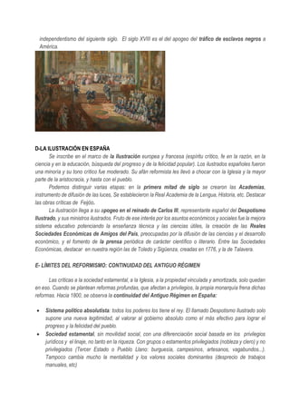 independentismo del siguiente siglo. El siglo XVIII es el del apogeo del tráfico de esclavos negros a
América.
D-LA ILUSTRACIÓN EN ESPAÑA
Se inscribe en el marco de la Ilustración europea y francesa (espíritu crítico, fe en la razón, en la
ciencia y en la educación, búsqueda del progreso y de la felicidad popular). Los ilustrados españoles fueron
una minoría y su tono crítico fue moderado. Su afán reformista les llevó a chocar con la Iglesia y la mayor
parte de la aristocracia, y hasta con el pueblo.
Podemos distinguir varias etapas: en la primera mitad de siglo se crearon las Academias,
instrumento de difusión de las luces, Se establecieron la Real Academia de la Lengua, Historia, etc. Destacar
las obras críticas de Feijóo.
La ilustración llega a su apogeo en el reinado de Carlos III, representante español del Despotismo
Ilustrado, y sus ministros ilustrados. Fruto de ese interés por los asuntos económicos y sociales fue la mejora
sistema educativo potenciando la enseñanza técnica y las ciencias útiles, la creación de las Reales
Sociedades Económicas de Amigos del País, preocupadas por la difusión de las ciencias y el desarrollo
económico, y el fomento de la prensa periódica de carácter científico o literario. Entre las Sociedades
Económicas, destacar en nuestra región las de Toledo y Sigüenza, creadas en 1776, y la de Talavera.
E- LÍMITES DEL REFORMISMO: CONTINUIDAD DEL ANTIGUO RÉGIMEN
Las críticas a la sociedad estamental, a la Iglesia, a la propiedad vinculada y amortizada, solo quedan
en eso. Cuando se plantean reformas profundas, que afectan a privilegios, la propia monarquía frena dichas
reformas. Hacia 1800, se observa la continuidad del Antiguo Régimen en España:
• Sistema político absolutista: todos los poderes los tiene el rey. El llamado Despotismo Ilustrado solo
supone una nueva legitimidad, al valorar al gobierno absoluto como el más efectivo para lograr el
progreso y la felicidad del pueblo.
• Sociedad estamental, sin movilidad social, con una diferenciación social basada en los privilegios
jurídicos y el linaje, no tanto en la riqueza. Con grupos o estamentos privilegiados (nobleza y clero) y no
privilegiados (Tercer Estado o Pueblo Llano: burguesía, campesinos, artesanos, vagabundos...).
Tampoco cambia mucho la mentalidad y los valores sociales dominantes (desprecio de trabajos
manuales, etc)
 