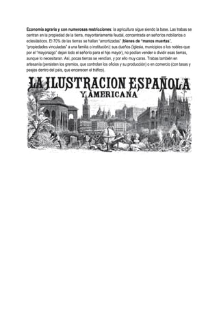 Economía agraria y con numerosas restricciones: la agricultura sigue siendo la base. Las trabas se
centran en la propiedad de la tierra, mayoritariamente feudal, concentrada en señoríos nobiliarios o
eclesiásticos. El 70% de las tierras se hallan “amortizadas” (bienes de “manos muertas”,
“propiedades vinculadas” a una familia o institución): sus dueños (Iglesia, municipios o los nobles-que
por el “mayorazgo” dejan todo el señorío para el hijo mayor), no podían vender o dividir esas tierras,
aunque lo necesitaran. Así, pocas tierras se vendían, y por ello muy caras. Trabas también en
artesanía (persisten los gremios, que controlan los oficios y su producción) o en comercio (con tasas y
peajes dentro del país, que encarecen el tráfico).
 