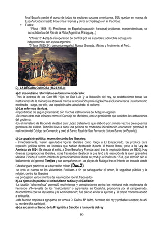 final España perdió el apoyo de todos los sectores sociales americanos. Sólo quedan en manos de
España Cuba y Puerto Rico (y las Filipinas y otros archipiélagos en el Pacífico).
 Fases:
*1ªfase (1808-14): Problemas en España(ocupación francesa)-proclamas independentistas; se
consolidan las del Río de la Plata(Argentina, Paraguay...)
*2ªfase(1814-20),de recuperación del control por los españoles; sólo Chile consigue la
independencia, con ayuda argentina.
*3ª fase (1820-24): derrumbe español: Nueva Granada, México y finalmente, el Perú..
D)- LA DÉCADA OMINOSA (1823-1833):
a)-El absolutismo reformista o reformismo moderado:
-Tras la entrada de los Cien Mil Hijos de San Luis y la liberación del rey, se restablecieron todas las
instituciones de la monarquía absoluta menos la Inquisición pero el gobierno evolucionó hacia un reformismo
moderado—surge, por ello, una oposición ultra-absolutista: el carlismo
b)-Las reformas técnicas:
-Imposibilidad de seguir gobernando con muchas instituciones del Antiguo Régimen
-Se crean otras más eficaces como el Consejo de Ministros, con un presidente que coordina las actuaciones
del gobierno.
-En el ministerio de Hacienda destacó Luis López Ballesteros que elaboró por primera vez los presupuestos
generales del estado. También llevó a cabo una política de moderada liberalización económica: promovió la
realización del Código de Comercio y creó el Banco Real de San Fernando (futuro Banco de España).
c)-La oposición política: represión contra los liberales:
- Inmediatamente, fueron ejecutados figuras liberales como Riego o El Empecinado. Se produce dura
represión política contra los liberales que habían destacado durante el trienio liberal, pese a la Ley de
Amnistía de 1824; Se desata el exilio, a Gran Bretaña y Francia (aquí, tras la revolución liberal de 1830). Hay
diversas conspiraciones liberales, todas fracasadas (destacar la que llevó a la ejecución de la joven granadina
Mariana Pineda).El último intento de pronunciamiento liberal se produjo a finales de 1831, que terminó con el
fusilamiento del general Torrijos y sus compañeros en las playas de Málaga tras el intento de entrada desde
Gibraltar para promover la sublevación militar. (Doc.2)
-se creó el cuerpo de los Voluntarios Realistas a fin de salvaguardar el orden, la seguridad pública y la
religión, contra los liberales
-se produjeron varios intentos de insurrección liberal, fracasados.
d)-La oposición política: el absolutismo radical y el Carlismo:
-La facción “ultra-realista” promovió movimientos y conspiraciones contra los ministros más moderados de
Fernando VII--revuelta de los “malcontents” o agraviados en Cataluña, promovida por el campesinado,
descontentos con los impuestos y la Administración; fue preciso enviar al ejército y el propio monarca acudió
a sofocarla.
-esta facción empieza a agruparse en torno a D. Carlos Mª Isidro, hermano del rey y probable sucesor; de ahí
su nombre (los carlistas).
e)-La sucesión al trono: de la Pragmática Sanción a la muerte del rey:
10
 