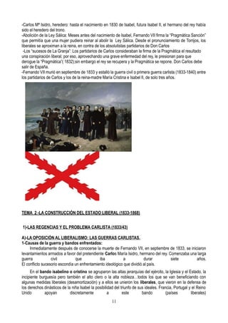 -Carlos Mª Isidro, heredero: hasta el nacimiento en 1830 de Isabel, futura Isabel II, el hermano del rey había
sido el heredero del trono.
-Abolición de la Ley Sálica: Meses antes del nacimiento de Isabel, Fernando VII firma la “Pragmática Sanción”
que permitía que una mujer pudiera reinar al abolir la Ley Sálica. Desde el pronunciamiento de Torrijos, los
liberales se aproximan a la reina, en contra de los absolutistas partidarios de Don Carlos
-Los “sucesos de La Granja”: Los partidarios de Carlos consideraban la firma de la Pragmática el resultado
una conspiración liberal; por eso, aprovechando una grave enfermedad del rey, le presionan para que
derogue la “Pragmática”( 1832);sin embargo el rey se recupera y la Pragmática se repone. Don Carlos debe
salir de España.
-Fernando VII murió en septiembre de 1833 y estalló la guerra civil o primera guerra carlista (1833-1840) entre
los partidarios de Carlos y los de la reina-madre María Cristina e Isabel II, de solo tres años.
TEMA 2 -LA CONSTRUCCIÓN DEL ESTADO LIBERAL (1833-1868)
1)-LAS REGENCIAS Y EL PROBLEMA CARLISTA (1833/43)
A)-LA OPOSICIÓN AL LIBERALISMO: LAS GUERRAS CARLISTAS.
1-Causas de la guerra y bandos enfrentados:
Inmediatamente después de conocerse la muerte de Fernando VII, en septiembre de 1833, se iniciaron
levantamientos armados a favor del pretendiente Carlos María Isidro, hermano del rey. Comenzaba una larga
guerra civil que iba a durar siete años.
El conflicto sucesorio escondía un enfrentamiento ideológico que dividió al país.
En el bando isabelino o cristino se agruparon las altas jerarquías del ejército, la Iglesia y el Estado, la
incipiente burguesía pero también el alto clero o la alta nobleza…todos los que se van beneficiando con
algunas medidas liberales (desamortización) y a ellos se unieron los liberales, que vieron en la defensa de
los derechos dinásticos de la niña Isabel la posibilidad del triunfo de sus ideales. Francia, Portugal y el Reino
Unido apoyan discretamente a este bando (países liberales)
11
 
