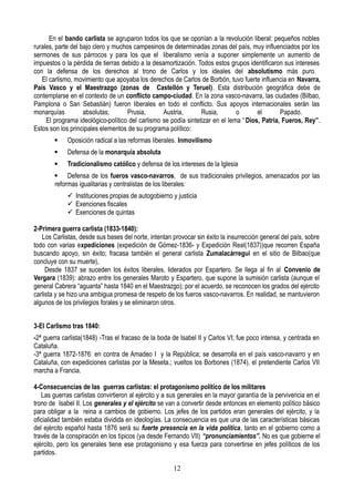 En el bando carlista se agruparon todos los que se oponían a la revolución liberal: pequeños nobles
rurales, parte del bajo clero y muchos campesinos de determinadas zonas del país, muy influenciados por los
sermones de sus párrocos y para los que el liberalismo venía a suponer simplemente un aumento de
impuestos o la pérdida de tierras debido a la desamortización. Todos estos grupos identificaron sus intereses
con la defensa de los derechos al trono de Carlos y los ideales del absolutismo más puro.
El carlismo, movimiento que apoyaba los derechos de Carlos de Borbón, tuvo fuerte influencia en Navarra,
País Vasco y el Maestrazgo (zonas de Castellón y Teruel). Esta distribución geográfica debe de
contemplarse en el contexto de un conflicto campo-ciudad. En la zona vasco-navarra, las ciudades (Bilbao,
Pamplona o San Sebastián) fueron liberales en todo el conflicto. Sus apoyos internacionales serán las
monarquías absolutas; Prusia, Austria, Rusia, o el Papado.
El programa ideológico-político del carlismo se podía sintetizar en el lema “Dios, Patria, Fueros, Rey”.
Estos son los principales elementos de su programa político:
 Oposición radical a las reformas liberales. Inmovilismo
 Defensa de la monarquía absoluta
 Tradicionalismo católico y defensa de los intereses de la Iglesia
 Defensa de los fueros vasco-navarros, de sus tradicionales privilegios, amenazados por las
reformas igualitarias y centralistas de los liberales:
 Instituciones propias de autogobierno y justicia
 Exenciones fiscales
 Exenciones de quintas
2-Primera guerra carlista (1833-1840):
Los Carlistas, desde sus bases del norte, intentan provocar sin éxito la insurrección general del país, sobre
todo con varias expediciones (expedición de Gómez-1836- y Expedición Real(1837))que recorren España
buscando apoyo, sin éxito; fracasa también el general carlista Zumalacárregui en el sitio de Bilbao(que
concluye con su muerte),
Desde 1837 se suceden los éxitos liberales, liderados por Espartero. Se llega al fin al Convenio de
Vergara (1839): abrazo entre los generales Maroto y Espartero, que supone la sumisión carlista (aunque el
general Cabrera “aguanta” hasta 1840 en el Maestrazgo); por el acuerdo, se reconocen los grados del ejército
carlista y se hizo una ambigua promesa de respeto de los fueros vasco-navarros. En realidad, se mantuvieron
algunos de los privilegios forales y se eliminaron otros.
3-El Carlismo tras 1840:
-2ª guerra carlista(1848) -Tras el fracaso de la boda de Isabel II y Carlos VI; fue poco intensa, y centrada en
Cataluña.
-3ª guerra 1872-1876: en contra de Amadeo I y la República; se desarrolla en el país vasco-navarro y en
Cataluña, con expediciones carlistas por la Meseta.; vueltos los Borbones (1874), el pretendiente Carlos VII
marcha a Francia.
4-Consecuencias de las guerras carlistas: el protagonismo político de los militares
Las guerras carlistas convirtieron al ejército y a sus generales en la mayor garantía de la pervivencia en el
trono de Isabel II. Los generales y el ejército se van a convertir desde entonces en elemento político básico
para obligar a la reina a cambios de gobierno. Los jefes de los partidos eran generales del ejército, y la
oficialidad también estaba dividida en ideologías. La consecuencia es que una de las características básicas
del ejército español hasta 1876 será su fuerte presencia en la vida política, tanto en el gobierno como a
través de la conspiración en los típicos (ya desde Fernando VII) “pronunciamientos”. No es que gobierne el
ejército, pero los generales tiene ese protagonismo y esa fuerza para convertirse en jefes políticos de los
partidos.
12
 