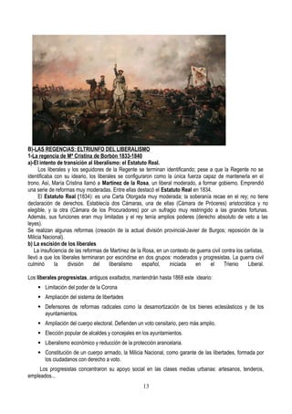 B)-LAS REGENCIAS: ELTRIUNFO DEL LIBERALISMO
1-La regencia de Mª Cristina de Borbón 1833-1840
a)-El intento de transición al liberalismo: el Estatuto Real.
Los liberales y los seguidores de la Regente se terminan identificando; pese a que la Regente no se
identificaba con su ideario, los liberales se configuraron como la única fuerza capaz de mantenerla en el
trono. Así, María Cristina llamó a Martínez de la Rosa, un liberal moderado, a formar gobierno. Emprendió
una serie de reformas muy moderadas. Entre ellas destacó el Estatuto Real en 1834.
El Estatuto Real (1834): es una Carta Otorgada muy moderada; la soberanía recae en el rey; no tiene
declaración de derechos. Establecía dos Cámaras, una de ellas (Cámara de Próceres) aristocrática y no
elegible, y la otra (Cámara de los Procuradores) por un sufragio muy restringido a las grandes fortunas.
Además, sus funciones eran muy limitadas y el rey tenía amplios poderes (derecho absoluto de veto a las
leyes).
Se realizan algunas reformas (creación de la actual división provincial-Javier de Burgos; reposición de la
Milicia Nacional).
b) La escisión de los liberales
La insuficiencia de las reformas de Martínez de la Rosa, en un contexto de guerra civil contra los carlistas,
llevó a que los liberales terminaran por escindirse en dos grupos: moderados y progresistas. La guerra civil
culminó la división del liberalismo español, iniciada en el Trienio Liberal.
Los liberales progresistas, antiguos exaltados, mantendrán hasta 1868 este ideario:
 Limitación del poder de la Corona
 Ampliación del sistema de libertades
 Defensores de reformas radicales como la desamortización de los bienes eclesiásticos y de los
ayuntamientos.
 Ampliación del cuerpo electoral. Defienden un voto censitario, pero más amplio.
 Elección popular de alcaldes y concejales en los ayuntamientos.
 Liberalismo económico y reducción de la protección arancelaria.
 Constitución de un cuerpo armado, la Milicia Nacional, como garante de las libertades, formada por
los ciudadanos con derecho a voto.
Los progresistas concentraron su apoyo social en las clases medias urbanas: artesanos, tenderos,
empleados...
13
 