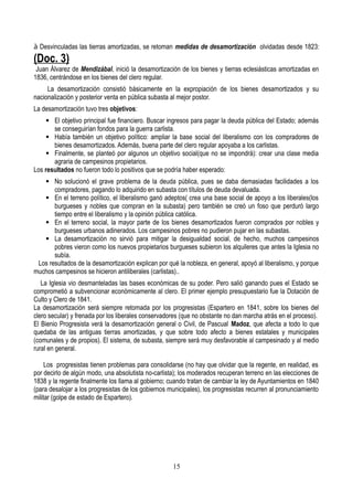 à Desvinculadas las tierras amortizadas, se retoman medidas de desamortización olvidadas desde 1823:
(Doc. 3)
Juan Álvarez de Mendizábal, inició la desamortización de los bienes y tierras eclesiásticas amortizadas en
1836, centrándose en los bienes del clero regular.
La desamortización consistió básicamente en la expropiación de los bienes desamortizados y su
nacionalización y posterior venta en pública subasta al mejor postor.
La desamortización tuvo tres objetivos:
 El objetivo principal fue financiero. Buscar ingresos para pagar la deuda pública del Estado; además
se conseguirían fondos para la guerra carlista.
 Había también un objetivo político: ampliar la base social del liberalismo con los compradores de
bienes desamortizados. Además, buena parte del clero regular apoyaba a los carlistas.
 Finalmente, se planteó por algunos un objetivo social(que no se impondrá): crear una clase media
agraria de campesinos propietarios.
Los resultados no fueron todo lo positivos que se podría haber esperado:
 No solucionó el grave problema de la deuda pública, pues se daba demasiadas facilidades a los
compradores, pagando lo adquirido en subasta con títulos de deuda devaluada.
 En el terreno político, el liberalismo ganó adeptos( crea una base social de apoyo a los liberales(los
burgueses y nobles que compran en la subasta) pero también se creó un foso que perduró largo
tiempo entre el liberalismo y la opinión pública católica.
 En el terreno social, la mayor parte de los bienes desamortizados fueron comprados por nobles y
burgueses urbanos adinerados. Los campesinos pobres no pudieron pujar en las subastas.
 La desamortización no sirvió para mitigar la desigualdad social, de hecho, muchos campesinos
pobres vieron como los nuevos propietarios burgueses subieron los alquileres que antes la Iglesia no
subía.
Los resultados de la desamortización explican por qué la nobleza, en general, apoyó al liberalismo, y porque
muchos campesinos se hicieron antiliberales (carlistas)..
La Iglesia vio desmanteladas las bases económicas de su poder. Pero salió ganando pues el Estado se
comprometió a subvencionar económicamente al clero. El primer ejemplo presupuestario fue la Dotación de
Culto y Clero de 1841.
La desamortización será siempre retomada por los progresistas (Espartero en 1841, sobre los bienes del
clero secular) y frenada por los liberales conservadores (que no obstante no dan marcha atrás en el proceso).
El Bienio Progresista verá la desamortización general o Civil, de Pascual Madoz, que afecta a todo lo que
quedaba de las antiguas tierras amortizadas, y que sobre todo afecto a bienes estatales y municipales
(comunales y de propios). El sistema, de subasta, siempre será muy desfavorable al campesinado y al medio
rural en general.
Los progresistas tienen problemas para consolidarse (no hay que olvidar que la regente, en realidad, es
por decirlo de algún modo, una absolutista no-carlista); los moderados recuperan terreno en las elecciones de
1838 y la regente finalmente los llama al gobierno; cuando tratan de cambiar la ley de Ayuntamientos en 1840
(para desalojar a los progresistas de los gobiernos municipales), los progresistas recurren al pronunciamiento
militar (golpe de estado de Espartero).
15
 