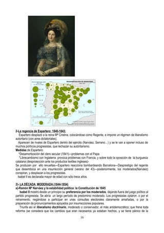 2-La regencia de Espartero: 1840-1843:
Espartero desplazó a la reina Mª Cristina, colocándose como Regente, e impone un régimen de liberalismo
autoritario (con aires dictatoriales).
Aparecen de rivales de Espartero dentro del ejército (Narváez, Serrano…) y se le van a oponer incluso de
muchos políticos progresistas, que rechazan su autoritarismo.
Medidas de Espartero:
*Desamortización del clero secular (1841)---problemas con el Papa.
*Librecambismo con Inglaterra: provoca problemas con Francia, y sobre todo la oposición de la burguesía
catalana (desprotección ante los productos textiles ingleses)-
Se producen por ello revueltas---Espartero reacciona bombardeando Barcelona—Desprestigio del regente
que desemboca en una insurrección general (verano del 43)—posteriormente, los moderados(Narváez)
conspiran, y desplazan a los progresistas.
Isabel II es declarada mayor de edad con sólo trece años.
2)- LA DÉCADA MODERADA (1844-1854)
a)-Ramón Mª Narváez y la estabilidad política: la Constitución de 1845
Isabel II mostró desde un principio su preferencia por los moderados, dejando fuera del juego político al
partido progresista. Se abría un largo período de predominio moderado. Los progresistas optaron. o por el
retraimiento, negándose a participar en unas consultas electorales claramente amañadas, o por la
preparación de pronunciamientos apoyados por insurrecciones populares.
Triunfa así el liberalismo doctrinario, moderado o conservador, el más antidemocrático, que frena toda
reforma (se considera que los cambios que eran necesarios ya estaban hechos, y se tiene pánico de la
16
 