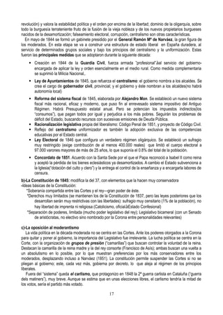 revolución) y valora la estabilidad política y el orden por encima de la libertad; dominio de la oligarquía, sobre
todo la burguesía terrateniente fruto de la fusión de la vieja nobleza y de los nuevos propietarios burgueses
nacidos de la desamortización; falseamiento electoral, corrupción, centralismo son otras características.
En mayo de 1844 se formó un gabinete presidido por el General Ramón Mª de Narváez, la gran figura de
los moderados. En esta etapa se va a construir una estructura de estado liberal en España duradera, al
servicio de determinados grupos sociales y bajo los principios del centralismo y la uniformización. Estas
fueron las principales medidas que se adoptaron durante la siguiente década:
 Creación en 1844 de la Guardia Civil, fuerza armada ”profesional”àal servicio del gobierno-
encargada de aplicar la ley y orden esencialmente en el medio rural. Como medida complementaria
se suprimió la Milicia Nacional,.
 Ley de Ayuntamientos de 1845, que refuerza el centralismo: el gobierno nombra a los alcaldes. Se
crea el cargo de gobernador civil, provincial; y el gobierno y éste nombran a los alcaldes(no habrá
autonomía local)
 Reforma del sistema fiscal de 1845, elaborada por Alejandro Mon. Se estableció un nuevo sistema
fiscal más racional, eficaz y moderno, que puso fin al enrevesado sistema impositivo del Antiguo
Régimen. Habrá Presupuesto estatal anual. Pero se potencian los impuestos indirectos(los
“consumos”), que pagan todos por igual y perjudica a los más pobres. Seguirán los problemas de
déficit del Estado, buscando recursos con sucesivas emisiones de Deuda Pública.
 Racionalización legislativa propia del liberalismo: Código Penal de 1851, y proyecto de Código Civil.
 Reflejo del centralismo uniformizador es también la adopción exclusiva de las competencias
educativas por el Estado central.
 Ley Electoral de 1846 que configura un verdadero régimen oligárquico. Se estableció un sufragio
muy restringido (exige contribución de al menos 400.000 reales) que limitó el cuerpo electoral a
97.000 varones mayores de más de 25 años, lo que suponía el 0.8% del total de la población.
 Concordato de 1851. Acuerdo con la Santa Sede por el que el Papa reconoció a Isabel II como reina
y aceptó la pérdida de los bienes eclesiásticos ya desamortizados. A cambio el Estado subvenciona a
la Iglesia(“dotación del culto y clero”) y la entrega el control de la enseñanza y a encargarla labores de
censura.
b)-La Constitución de 1845: modifica la del 37, con elementos que la hacen muy conservadora
-Ideas básicas de la Constitución:
*Soberanía compartida entre las Cortes y el rey—gran poder de éste.
*Derechos muy limitados (se mantienen los de la Constitución de 1837, pero las leyes posteriores que los
desarrollan serán muy restrictivas con las libertades): sufragio muy censitario (1% de la población), no
hay libertad de imprenta ni religiosa (Catolicismo, oficialàEstado Confesional)
*Separación de poderes, limitada (mucho poder legislativo del rey); Legislativo bicameral (con un Senado
de aristócratas, no electivo sino nombrado por la Corona entre personalidades relevantes)
c)-La oposición al moderantismo
La vida política en la década moderada no se centra en las Cortes. Ante los poderes otorgados a la Corona
para quitar y poner al gobierno, la importancia del Legislativo fue irrelevante. La lucha política se centra en la
Corte, con la organización de grupos de presión (“camarillas”) que buscan controlar la voluntad de la reina.
Destacan la camarilla de la reina madre y la del rey consorte (Francisco de Asís); ambas buscan una vuelta a
un absolutismo en lo posible, por lo que muestran preferencias por los más conservadores entre los
moderados, desplazando incluso a Narváez (1851). La constitución permite suspender las Cortes si no se
pliegan al gobierno; este, cada vez más, gobierna por decreto, lo que aleja al régimen de los principios
liberales.
Fuera del “sistema” queda el carlismo, que protagonizo en 1848 la 2ª guerra carlista en Cataluña (“guerra
dels matiners”), muy breve. Aunque se estima que en unas elecciones libres, el carlismo tendría la mitad de
los votos, sería el partido más votado.
17
 