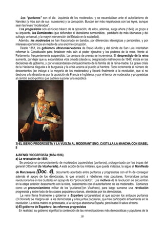 Los “puritanos” son el ala izquierda de los moderados, y se escandalizan ante el autoritarismo de
Narváez (y más aún de sus sucesores) y la corrupción. Buscan ser más respetuosos con las leyes, aunque
sean las leyes “moderadas”.
Los progresistas son el núcleo básico de la oposición; de ellos, además, surge ahora (1849) un grupo a
su izquierda, los Demócratas (que defienden el liberalismo democrático, partidario de más libertades y del
sufragio universal, y la mayor intervención del Estado en la sociedad).
Además, los moderados se han fraccionado en bandos, por diferencias ideológicas y personales, y por
intereses económicos en medio de una enorme corrupción.
Desde 1851, los gobiernos ultraconservadores de Bravo Murillo y del conde de San Luis intentaban
reformar la Constitución para fortalecer más aún al poder ejecutivo y los poderes de la reina, frente al
Parlamento, frecuentemente suspendido. La censura de prensa se incrementa. El desprestigio de la reina
aumenta, por dejar que su escandalosa vida privada (desde su desgraciado matrimonio de 1847) incida en las
decisiones de gobierno, y por el escandaloso enriquecimiento de la familia de la reina-madre. La grave crisis
de la Hacienda disgusta a la burguesía y la crisis acerca al pueblo al hambre. Todo incrementa el número de
descontentos (se incluye a la mayoría de los moderados) y llevará finalmente a la revolución, que si no
destrona a la dinastía es por la oposición de Francia e Inglaterra, y por el temor de moderados y progresistas
al cambio socio-político que pudiera suponer una república
3)-EL BIENIO PROGRESISTA Y LA VUELTA AL MODERANTISMO. CASTILLA LA MANCHA CON ISABEL
II
A-BIENIO PROGRESISTA (1854-1856)
a)-La revolución de 1854:
Se produce un pronunciamiento de moderados izquierdistas (puritanos), protagonizado por las tropas del
general O’Donnell (la Vicalvarada). A esta acción de los militares, que queda indecisa, la sigue el Manifiesto
de Manzanares (Doc. 4), documento acordado entre puritanos y progresistas con el fin de conseguir
además el apoyo de los demócratas, lo que arrastró a rebeliones más populares, formándose juntas
revolucionarias en las ciudades en apoyo de los “pronunciados”. Los motivos de la revolución se encuentran
en la etapa anterior: descontento con la reina, descontento con el autoritarismo de los moderados. Comienza
como un pronunciamiento militar de los “puritanos”(en Vicálvaro), para luego sumarse una revolución
progresista y sobre todo de las clases populares urbanas, alentadas por los demócratas.
La reina llama finalmente a gobernar a Espartero (progresistas) al que apoyan los antiguos puritanos
(O`Donnell): se margina así a los demócratas y a las juntas populares, que han participado activamente en la
revolución. La reina-madre es procesada, a la vez que abandona España, pero Isabel II salva el trono.
b)-El gobierno de Espartero: las reformas progresistas
En realidad, su gobierno significó la contención de las reivindicaciones más democráticas y populares de la
18
 