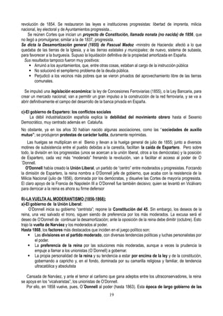 revolución de 1854. Se restauraron las leyes e instituciones progresistas: libertad de imprenta, milicia
nacional, ley electoral y de Ayuntamientos progresista...
Se reúnen Cortes que inician un proyecto de Constitución, llamada nonata (no nacida) de 1856, que
no llegó a promulgarse; similar a la de 1837, progresista.
Se dicta la Desamortización general (1855) de Pascual Madoz -ministro de Hacienda: afectó a lo que
quedaba de las tierras de la Iglesia, y a las tierras estatales y municipales; de nuevo, sistema de subasta,
para favorecer a la burguesía. Supuso la liquidación definitiva de la propiedad amortizada en España.
Sus resultados tampoco fueron muy positivos:
 Arruinó a los ayuntamientos, que, entre otras cosas, estaban al cargo de la instrucción pública
 No solucionó el sempiterno problema de la deuda pública.
 Perjudicó a los vecinos más pobres que se vieron privados del aprovechamiento libre de las tierras
comunales.
Se impulsó una legislación económica: la ley de Concesiones Ferroviarias (1855), o la Ley Bancaria, para
crear un mercado nacional; van a permitir un gran impulso a la construcción de la red ferroviaria, y se va a
abrir definitivamente el campo del desarrollo de la banca privada en España.
c)-El gobierno de Espartero: los conflictos sociales
La débil industrialización española explica la debilidad del movimiento obrero hasta el Sexenio
Democrático, muy centrado además en Cataluña.
No obstante, ya en los años 30 habían nacido algunas asociaciones, como las “sociedades de auxilio
mutuo”; se produjeron protestas de carácter ludita, duramente reprimidas.
Las huelgas se multiplican en el Bienio y llevan a la huelga general de julio de 1855; junto a diversos
motines de subsistencia entre el pueblo debidas a la carestía, facilitan la caída de Espartero. Pero sobre
todo, la división en los progresistas (unos se acercan a la unión liberal, otros a los demócratas) y la posición
de Espartero, cada vez más “moderado” frenando la revolución, van a facilitar el acceso al poder de O
´Donnell.
O'Donnell había creado la Unión Liberal, un partido de “centro” entre moderados y progresistas. Forzando
la dimisión de Espartero, la reina nombra a O’Donnell jefe de gobierno, que acaba con la resistencia de la
Milicia Nacional (julio de 1856), dominada por los demócratas, y disuelve las Cortes de mayoría progresista.
El claro apoyo de la Francia de Napoleón III a O’Donnell fue también decisivo; quien se levantó en Vicálvaro
para derrocar a la reina es ahora su firme defensor
B)-LA VUELTA AL MODERANTISMO (1856-1868):
a)-El gobierno de la Unión Liberal:
O’Donnell inicia su gobierno “centrista”; repone la Constitución del 45. Sin embargo, los deseos de la
reina, una vez salvado el trono, siguen siendo de preferencia por los más moderados. La excusa será el
deseo de O’Donnell de continuar la desamortización; ante la oposición de la reina debe dimitir (octubre). Esto
trajo la vuelta de Narváez y los moderados al poder.
Hasta 1868, los factores más destacados que inciden en el juego político son:
 Las divisiones en el partido moderado, con diversas tendencias políticas y luchas personalistas por
el poder.
 La preferencia de la reina por las soluciones más moderadas, aunque a veces la prudencia la
empuje a llamar a los unionistas (O´Donnell) a gobernar.
 La propia personalidad de la reina y su tendencia a estar por encima de la ley y de la constitución,
gobernando a capricho y, en el fondo, dominada por su camarilla religiosa y familiar, de tendencia
ultracatólica y absolutista
Cansada de Narváez, y ante el temor al carlismo que gana adeptos entre los ultraconservadores, la reina
se apoya en los “vicalvaristas”, los unionistas de O’Donnell.
Por ello, en 1858 vuelve, pues, O´Donnell al poder (hasta 1863). Esta época de largo gobierno de las
19
 