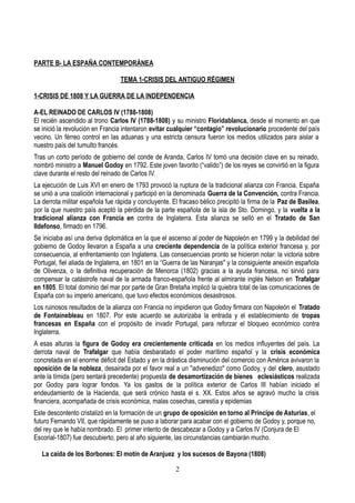 PARTE B- LA ESPAÑA CONTEMPORÁNEA
TEMA 1-CRISIS DEL ANTIGUO RÉGIMEN
1-CRISIS DE 1808 Y LA GUERRA DE LA INDEPENDENCIA
A-EL REINADO DE CARLOS IV (1788-1808)
El recién ascendido al trono Carlos IV (1788-1808) y su ministro Floridablanca, desde el momento en que
se inició la revolución en Francia intentaron evitar cualquier “contagio” revolucionario procedente del país
vecino. Un férreo control en las aduanas y una estricta censura fueron los medios utilizados para aislar a
nuestro país del tumulto francés.
Tras un corto período de gobierno del conde de Aranda, Carlos IV tomó una decisión clave en su reinado,
nombró ministro a Manuel Godoy en 1792. Este joven favorito (“valido”) de los reyes se convirtió en la figura
clave durante el resto del reinado de Carlos IV.
La ejecución de Luis XVI en enero de 1793 provocó la ruptura de la tradicional alianza con Francia. España
se unió a una coalición internacional y participó en la denominada Guerra de la Convención, contra Francia.
La derrota militar española fue rápida y concluyente. El fracaso bélico precipitó la firma de la Paz de Basilea,
por la que nuestro país aceptó la pérdida de la parte española de la isla de Sto. Domingo, y la vuelta a la
tradicional alianza con Francia en contra de Inglaterra. Esta alianza se selló en el Tratado de San
Ildefonso, firmado en 1796.
Se iniciaba así una deriva diplomática en la que el ascenso al poder de Napoleón en 1799 y la debilidad del
gobierno de Godoy llevaron a España a una creciente dependencia de la política exterior francesa y, por
consecuencia, al enfrentamiento con Inglaterra. Las consecuencias pronto se hicieron notar: la victoria sobre
Portugal, fiel aliada de Inglaterra, en 1801 en la “Guerra de las Naranjas" y la consiguiente anexión española
de Olivenza, o la definitiva recuperación de Menorca (1802) gracias a la ayuda francesa, no sirvió para
compensar la catástrofe naval de la armada franco-española frente al almirante inglés Nelson en Trafalgar
en 1805. El total dominio del mar por parte de Gran Bretaña implicó la quiebra total de las comunicaciones de
España con su imperio americano, que tuvo efectos económicos desastrosos.
Los ruinosos resultados de la alianza con Francia no impidieron que Godoy firmara con Napoleón el Tratado
de Fontainebleau en 1807. Por este acuerdo se autorizaba la entrada y el establecimiento de tropas
francesas en España con el propósito de invadir Portugal, para reforzar el bloqueo económico contra
Inglaterra.
A esas alturas la figura de Godoy era crecientemente criticada en los medios influyentes del país. La
derrota naval de Trafalgar que había desbaratado el poder marítimo español y la crisis económica
concretada en el enorme déficit del Estado y en la drástica disminución del comercio con América avivaron la
oposición de la nobleza, desairada por el favor real a un "advenedizo" como Godoy, y del clero, asustado
ante la tímida (pero sentará precedente) propuesta de desamortización de bienes eclesiásticos realizada
por Godoy para lograr fondos. Ya los gastos de la política exterior de Carlos III habían iniciado el
endeudamiento de la Hacienda, que será crónico hasta el s. XX. Estos años se agravó mucho la crisis
financiera, acompañada de crisis económica, malas cosechas, carestía y epidemias
Este descontento cristalizó en la formación de un grupo de oposición en torno al Príncipe de Asturias, el
futuro Fernando VII, que rápidamente se puso a laborar para acabar con el gobierno de Godoy y, porque no,
del rey que le había nombrado. El primer intento de descabezar a Godoy y a Carlos IV (Conjura de El
Escorial-1807) fue descubierto, pero al año siguiente, las circunstancias cambiarán mucho.
La caída de los Borbones: El motín de Aranjuez y los sucesos de Bayona (1808)
2
 