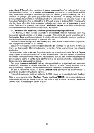 Unión Liberal (O´Donnell) estuvo marcada por la euforia económica ("boom" de los ferrocarriles) seguida
de la inevitable corrupción; y por el intervencionismo exterior: guerra de África, contra Marruecos (1859-
1860), intento fallido de recuperar Santo Domingo, expedición a México, guerra contra Perú y Chile... Son
campañas “de prestigio”, para ganar popularidad entre los españoles. Sin embargo, O’Donnell va a
evolucionar hacia el autoritarismo, la moderación y la adhesión sin condiciones a la reina, para disgusto de los
“izquierdistas” de la Unión. Ante la debilidad final de O’Donnell, la reina lo destituye (1863). Parecía que la
reina iba a llamar a Prim, líder de los progresistas moderados; pero no será así y el progresismo se siente
burlado. Desde entonces va a seguir una política de “retraimiento” electoral (no participar), que le llevará a
posturas revolucionarias, concordando con demócratas y republicanos
b)-La alternancia entre moderados y unionistas y el definitivo desprestigio de la reina:
Con Narváez, en 1864, se inicia un periodo de inestabilidad política(los moderados siguen muy
fraccionados) agravado además por la crisis económica y hacendística. La revuelta universitaria de la
Noche de San Daniel, en defensa de la libertad de cátedra y del catedrático Castelar, cesado por el gobierno,
es violentamente reprimida, pero las críticas hacen caer a Narváez.
La reina confía otra vez el gobierno a O’Donnell (1865), para que frene los levantamientos progresistas.
Pero los progresistas ya no se fían de O’Donnell
Se suceden insurrecciones (sublevación de los sargentos del cuartel de San Gil, de junio de 1866) que
llevan a una dura represión. O’Donnell es despedido y se marcha a Francia. La Unión Liberal inicia así su giro
antidinástico.
La reina vuelve a confiar en Narváez. Progresistas, demócratas y republicanos firman el Pacto de Ostende
(Bélgica)-agosto de 1866- para de derrocar a la reina. Suspendidas las Cortes y las libertades, la protesta de
los diputados unionistas(diciembre del 66) lleva a su represión y exilio. La crisis financiera se acompaña de
crisis industrial y agraria. Y cuando muere O’Donnell (1867), los generales unionistas, encabezados por
Serrano, se unen a la conspiración de Ostende.
Para todos, el problema es Isabel II (cada vez más desprestigiada por su vida privada y por escándalos
económicos) y su entorno, la camarilla ultracatólica (sor Patrocinio, el padre Claret) y absolutista, que la
empuja al capricho y a resistirse a ser una reina constitucional. El desprecio a la reina es casi general.
En abril de 1868 muere Narváez. Le sucede González Bravo, con respaldo de los ultracatólicos. Al
gobierno solo le queda resistir y utilizar la represión.
Finalmente la sublevación estalló en septiembre de 1868. Iniciada por el unionista almirante Topete en
Cádiz, al pronunciamiento militar (Manifiesto “España con Honra”-Doc.5) se le unieron rápidamente
sublevaciones populares en diversas zonas del país. Isabel II huyó a Francia. La llamada "Revolución
Gloriosa" había triunfado con gran facilidad en el país.
20
 