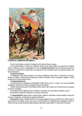 C-CASTILLA- LA MANCHA CON ISABEL II:
Como en toda España, significó la implantación del régimen liberal y burgués.
A nivel administrativo, la región de Castilla la Nueva incluía desde antiguo las provincias de Madrid,
Toledo, La Mancha, Cuenca y Guadalajara. En 1833, la división provincial de Javier de Burgos transformó la
provincia de La Mancha en Ciudad Real. Los aspectos de más incidencia fueron las guerras carlistas y las
desamortizaciones.
Las guerras carlistas:
La implantación del carlismo destacó en las áreas montañosas, sobre todo en la Serranía de Cuenca,
Montes de Toledo y Sierra Morena. Desde esos núcleos, funcionaron como de guerrilla. Llegaron a tomar
Cuenca en la 3ª guerra carlista (1874)
Las Desamortizaciones:
La desamortización eclesiástica de Mendizábal (1836) afectó mucho a la región, con mucha propiedad
eclesiástica, sobre todo en Toledo (el obispado más rico de España)
También la Desamortización Civil de Madoz (1855), afectó más a Toledo, por la riqueza de sus municipios
en bienes municipales.
Los resultados fueron negativos como en España: no aparece una clase media propietaria, pues los
compradores constituyeron latifundios con escasas inversiones.
La industrialización apenas llegó a nuestra región. Siguieron actividades mineras aisladas (minería del
mercurio en Almadén), controladas por capitales extranjeros.
El ferrocarril sí llegó a Castilla la Mancha, como lugar obligado de paso a la Periferia. En 1854 se abre el
nudo ferroviario de Alcázar de San Juan, para conectar Madrid con el Mediterráneo. Guadalajara recibe en
1859 el tren que se está tendiendo hasta Zaragoza y Barcelona desde Madrid. El resto habrá de esperar.
22
 