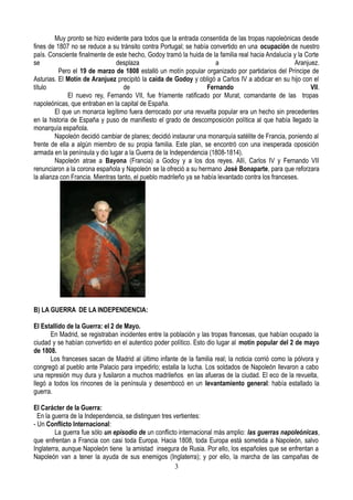 Muy pronto se hizo evidente para todos que la entrada consentida de las tropas napoleónicas desde
fines de 1807 no se reduce a su tránsito contra Portugal; se había convertido en una ocupación de nuestro
país. Consciente finalmente de este hecho, Godoy tramó la huida de la familia real hacia Andalucía y la Corte
se desplaza a Aranjuez.
Pero el 19 de marzo de 1808 estalló un motín popular organizado por partidarios del Príncipe de
Asturias. El Motín de Aranjuez precipitó la caída de Godoy y obligó a Carlos IV a abdicar en su hijo con el
título de Fernando VII.
El nuevo rey, Fernando VII, fue fríamente ratificado por Murat, comandante de las tropas
napoleónicas, que entraban en la capital de España.
El que un monarca legítimo fuera derrocado por una revuelta popular era un hecho sin precedentes
en la historia de España y puso de manifiesto el grado de descomposición política al que había llegado la
monarquía española.
Napoleón decidió cambiar de planes; decidió instaurar una monarquía satélite de Francia, poniendo al
frente de ella a algún miembro de su propia familia. Este plan, se encontró con una inesperada oposición
armada en la península y dio lugar a la Guerra de la Independencia (1808-1814).
Napoleón atrae a Bayona (Francia) a Godoy y a los dos reyes. Allí, Carlos IV y Fernando VII
renunciaron a la corona española y Napoleón se la ofreció a su hermano José Bonaparte, para que reforzara
la alianza con Francia. Mientras tanto, el pueblo madrileño ya se había levantado contra los franceses.
B) LA GUERRA DE LA INDEPENDENCIA:
El Estallido de la Guerra: el 2 de Mayo.
En Madrid, se registraban incidentes entre la población y las tropas francesas, que habían ocupado la
ciudad y se habían convertido en el autentico poder político. Esto dio lugar al motín popular del 2 de mayo
de 1808.
Los franceses sacan de Madrid al último infante de la familia real; la noticia corrió como la pólvora y
congregó al pueblo ante Palacio para impedirlo; estalla la lucha. Los soldados de Napoleón llevaron a cabo
una represión muy dura y fusilaron a muchos madrileños en las afueras de la ciudad. El eco de la revuelta,
llegó a todos los rincones de la península y desembocó en un levantamiento general: había estallado la
guerra.
El Carácter de la Guerra:
En la guerra de la Independencia, se distinguen tres vertientes:
- Un Conflicto Internacional:
La guerra fue sólo un episodio de un conflicto internacional más amplio: las guerras napoleónicas,
que enfrentan a Francia con casi toda Europa. Hacia 1808, toda Europa está sometida a Napoleón, salvo
Inglaterra, aunque Napoleón tiene la amistad insegura de Rusia. Por ello, los españoles que se enfrentan a
Napoleón van a tener la ayuda de sus enemigos (Inglaterra); y por ello, la marcha de las campañas de
3
 