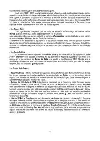 Napoleón en Europa influye en la situación bélica en España.
hAsí, entre 1808 y 1812, en una Europa sometida a Napoleón, éste puede dedicar grandes fuerzas
para el control de España. El ataque de Napoleón a Rusia, la campaña de 1812, le obliga a retirar fuerzas de
otros lugares, lo que debilita su posición en la Península. El desastre de Rusia provoca el levantamiento de la
Europa sometida contra los franceses. El acoso y las progresivas derrotas francesas en Centroeuropa (1813-
14), hasta la caída final de París, supone una mayor retirada de tropas francesas de la Península, lo que
explica el avance anglo-español de esos años y el final de la guerra.
- Una Guerra Civil:
Tuvo lugar también una guerra civil; las tropas de Napoleón traían consigo las ideas de nación,
libertad, igualdad ante la ley.... Estas ideas encontraron eco en España.
A los colaboracionistas, que apoyan a José I, se les llamó afrancesados, y entre ellos hubo un gran número
de ilustrados ( Goya, Meléndez Valdés, Fernández de Moratín).
La mayoría de los españoles se opusieron a la ocupación francesa, tanto entre los políticos ilustrados
(Jovellanos) cono entre las clases populares, que organizaron tropas improvisadas y formación de cuadrillas
armadas. Hubo algunos apoyos de privilegiados, que se oponían a los invasores para defender sus privilegios
estamentales.
- Una Crisis Política.
La ausencia del monarca provocó un vacío de poder y una crisis política. Se improviso un poder
político alternativo que actuaba en nombre del rey. Esto era un hecho revolucionario y dio lugar a un
proceso en el que surgieron las Cortes de Cádiz y se aprobó la constitución de 1812. Además, ante la
pasividad y mansedumbre ante los franceses de las principales autoridades políticas y sociales del Antiguo
Régimen, será una verdadera guerra popular.
Las Etapas de la Guerra:
- Mayo-Octubre de 1808: Se manifestó la incapacidad del ejército francés para dominar la Península Ibérica.
Las tropas francesas que invadían Andalucía fueron derrotadas en Bailén por un improvisado ejército
español. Los soldados de Napoleón se rindieron también en Sintra (Portugal). Estas derrotas obligaron al
ejército francés a replegarse hacia el País Vasco.
- Octubre de 1808-Julio de 1812: Esta etapa se caracterizó por la hegemonía militar francesa, aunque
existieron importantes focos de insurrección que las tropas de Napoleón no pudieron controlar. Napoleón
entró personalmente en España al mando de sus tropas más cualificadas, formadas por más de 150.000
hombres. Lograron expulsar a los británicos y restablecieron en Madrid a José Bonaparte. Zaragoza y Gerona
cayeron en manos de los franceses tras una larga resistencia. Más tarde, los soldados napoleónicos
penetraron en Portugal y Andalucía, aunque no pudieron tomar Lisboa y Cádiz. Fue cobrando fuerza el
fenómeno de la guerrilla.
- Julio de 1812-1814: Tuvo lugar una gran ofensiva de los aliados que culminó con la expulsión y derrota de
las tropas francesas; coincide con el fracaso de Napoleón en su campaña de Rusia, lo cual debilitó sus
fuerzas en otros lugares. El ejército aliado estaba formado por británicos, portugueses y españoles al mando
de Wellington y obtuvieron la victoria en la batalla de Arapiles(Salamanca). En 1813, las tropas francesas
fueron derrotadas en Vitoria y San Marcial(Guipúzcoa) y expulsadas de la península, aunque quedaron
algunas en Cataluña hasta 1814. Tras la firma del Tratado de Valençay, Napoleón reconoció a Fernando VII
como rey de España.
4
 