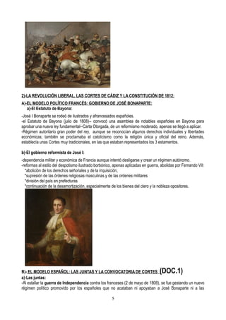 2)-LA REVOLUCIÓN LIBERAL, LAS CORTES DE CÁDIZ Y LA CONSTITUCIÓN DE 1812:
A)-EL MODELO POLÍTICO FRANCÉS: GOBIERNO DE JOSÉ BONAPARTE:
a)-El Estatuto de Bayona:
-José I Bonaparte se rodeó de ilustrados y afrancesados españoles.
-el Estatuto de Bayona (julio de 1808)-- convocó una asamblea de notables españoles en Bayona para
aprobar una nueva ley fundamental--Carta Otorgada, de un reformismo moderado, apenas se llegó a aplicar.
-Régimen autoritario gran poder del rey, aunque se reconocían algunos derechos individuales y libertades
económicas; también se proclamaba el catolicismo como la religión única y oficial del reino. Además,
establecía unas Cortes muy tradicionales, en las que estaban representados los 3 estamentos.
b)-El gobierno reformista de José I:
-dependencia militar y económica de Francia aunque intentó desligarse y crear un régimen autónomo.
-reformas al estilo del despotismo ilustrado borbónico, apenas aplicadas en guerra, abolidas por Fernando VII:
*abolición de los derechos señoriales y de la inquisición,
*supresión de las órdenes religiosas masculinas y de las ordenes militares
*división del país en prefecturas
*continuación de la desamortización, especialmente de los bienes del clero y la nobleza opositores.
B)- EL MODELO ESPAÑOL: LAS JUNTAS Y LA CONVOCATORIA DE CORTES (DOC.1)
a)-Las juntas:
-Al estallar la guerra de Independencia contra los franceses (2 de mayo de 1808), se fue gestando un nuevo
régimen político promovido por los españoles que no acataban ni apoyaban a José Bonaparte ni a las
5
 