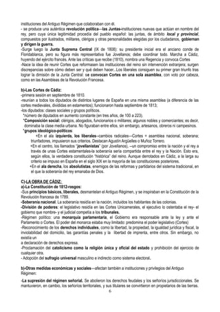 instituciones del Antiguo Régimen que colaboraban con él.
- se produce una auténtica revolución política—las Juntas-instituciones nuevas que actúan en nombre del
rey, pero cuya única legitimidad procedía del pueblo español: las juntas, de ámbito local y provincial,
compuestos por ilustrados, militares, clérigos y otras personalidades elegidas por los ciudadanos, gobiernan
y dirigen la guerra.
-Surge luego la Junta Suprema Central (IX de 1808): su presidente inicial era el anciano conde de
Floridablanca, pero su figura más representativa fue Jovellanos; debe coordinar todo. Marcha a Cádiz,
huyendo del ejército francés. Ante las críticas que recibe (1810), nombra una Regencia y convoca Cortes
-Nace la idea de reunir Cortes que reformasen las instituciones del reino sin intervención extranjera; surgen
discrepancias sobre cómo deben ser y qué deben hacer...Los liberales consiguen su primer gran triunfo tras
lograr la dimisión de la Junta Central: se convocan Cortes en una sola asamblea, con voto por cabeza,
como en las Asambleas de la Revolución Francesa.
b)-Las Cortes de Cádiz:
-primera sesión en septiembre de 1810.
-reunían a todos los diputados de distintos lugares de España en una misma asamblea (a diferencia de las
cortes medievales, divididas en estamentos); funcionaron hasta septiembre de 1813;
-los diputados: clases sociales y grupos políticos.
*número de diputados en aumento constante (en tres años, de 100 a 223).
*Composición social: clérigos, abogados, funcionarios o militares; algunos nobles y comerciantes; es decir,
dominaba la clase media urbana. No figuraban entre ellos, sin embargo, artesanos, obreros ni campesinos.
*grupos ideológico-políticos:
+En el ala izquierda, los liberales--cambios radicales—Cortes = asamblea nacional, soberana;
triunfadores, impusieron sus criterios. Destacan Agustín Argüelles o Muñoz Torrero.
+En el centro, los llamados “jovellanistas” (por Jovellanos), --un compromiso entre la nación y el rey a
través de unas Cortes estamentales-la soberanía sería compartida entre el rey y la Nación. Esto era,
según ellos, la verdadera constitución “histórica” del reino. Aunque derrotados en Cádiz, a la larga su
criterio se impuso en España en el siglo XIX en la mayoría de las constituciones posteriores.
+En el ala derecha, los absolutistas, enemigos de las reformas y partidarios del sistema tradicional, en
el que la soberanía del rey emanaba de Dios.
C)-LA OBRA DE CÁDIZ:
a)-La Constitución de 1812-rasgos:
-Sus principios básicos, liberales, desmantelan el Antiguo Régimen, y se inspiraban en la Constitución de la
Revolución francesa de 1789.
-Soberanía nacional. La soberanía residía en la nación, incluidos los habitantes de las colonias.
-División de poderes: el legislativo residía en las Cortes Unicamerales, el ejecutivo lo ostentaba el rey- el
gobierno que nombre- y el judicial competía a los tribunales.
-Régimen político: una monarquía parlamentaria, el Gobierno era responsable ante la ley y ante el
Parlamento o Cortes. El poder del monarca estaba muy limitado: predomina el poder legislativo (Cortes)
-Reconocimiento de los derechos individuales, como la libertad, la propiedad, la igualdad jurídica y fiscal, la
inviolabilidad del domicilio, las garantías penales y la libertad de imprenta, entre otros. Sin embargo, no
existía un
a declaración de derechos expresa.
-Proclamación del catolicismo como la religión única y oficial del estado y prohibición del ejercicio de
cualquier otra.
- Adopción del sufragio universal masculino e indirecto como sistema electoral.
b)-Otras medidas económicas y sociales—afectan también a instituciones y privilegios del Antiguo
Régimen:
-La supresión del régimen señorial. Se abolieron los derechos feudales y los señoríos jurisdiccionales. Se
mantuvieron, en cambio, los señoríos territoriales, y sus titulares se convirtieron en propietarios de las tierras.
6
 