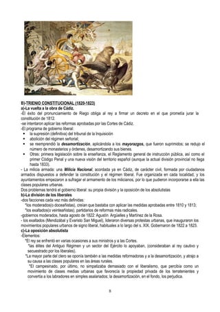 B)-TRIENIO CONSTITUCIONAL (1820-1823)
a)-La vuelta a la obra de Cádiz.
-El éxito del pronunciamiento de Riego obliga al rey a firmar un decreto en el que prometía jurar la
constitución de 1812.
-se intentaron aplicar las reformas aprobadas por las Cortes de Cádiz.
-El programa de gobierno liberal:
 la supresión (definitiva) del tribunal de la Inquisición
 abolición del régimen señorial;
 se reemprendió la desamortización, aplicándola a los mayorazgos, que fueron suprimidos; se redujo el
número de monasterios y órdenes, desamortizando sus bienes.
 Otras: primera legislación sobre la enseñanza, el Reglamento general de instrucción pública, así como el
primer Código Penal y una nueva visión del territorio español (aunque la actual división provincial no llega
hasta 1833).
- La milicia armada: una Milicia Nacional, acordada ya en Cádiz, de carácter civil, formada por ciudadanos
armados dispuestos a defender la constitución y el régimen liberal. Fue organizada en cada localidad, y los
ayuntamientos empezaron a sufragar el armamento de los milicianos, por lo que pudieron incorporarse a ella las
clases populares urbanas.
Dos problemas tendrá el gobierno liberal: su propia división y la oposición de los absolutistas
b)-La división de los liberales
-dos facciones cada vez más definidas:
*los moderados(o doceañistas), creían que bastaba con aplicar las medidas aprobadas entre 1810 y 1813;
*los exaltados(o veinteañistas), partidarios de reformas más radicales.
-gobiernos moderados, hasta agosto de 1822: Agustín Argüelles y Martínez de la Rosa.
- los exaltados (Mendizábal y Evaristo San Miguel), lideraron diversas protestas urbanas, que inauguraron los
movimientos populares urbanos de signo liberal, habituales a lo largo del s. XIX. Gobernaron de 1822 a 1823.
c)-La oposición absolutista
-Elementos:
*El rey se enfrentó en varias ocasiones a sus ministros y a las Cortes.
*las élites del Antiguo Régimen y un sector del Ejército lo apoyaban, (consideraban al rey cautivo y
secuestrado por los liberales).
*La mayor parte del clero se oponía también a las medidas reformadoras y a la desamortización, y atrajo a
su causa a las clases populares en las áreas rurales.
*El campesinado, por último, no simpatizaba demasiado con el liberalismo, que percibía como un
movimiento de clases medias urbanas que favorecía la propiedad privada de los terratenientes y
convertía a los labradores en simples asalariados; la desamortización, en el fondo, los perjudica.
8
 