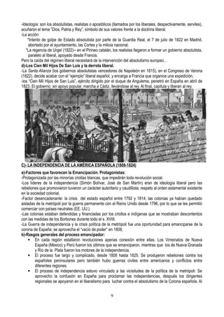 -Ideología: son los absolutistas, realistas o apostólicos (llamados por los liberales, despectivamente, serviles),
acuñaron el lema ”Dios, Patria y Rey”, símbolo de sus valores frente a la doctrina liberal.
-La acción:
*Intento de golpe de Estado absolutista por parte de la Guardia Real, el 7 de julio de 1822 en Madrid,
abortado por el ayuntamiento, las Cortes y la milicia nacional.
*La regencia de Urgel (1822)-- en el Pirineo catalán, los realistas llegaron a formar un gobierno absolutista,
paralelo al liberal, apoyado desde Francia.
Pero la caída del régimen liberal necesitará de la intervención del absolutismo europeo…
d)-Los Cien Mil Hijos De San Luis y la derrota liberal.
-La Santa Alianza (los gobiernos absolutistas vencedores de Napoleón en 1815), en el Congreso de Verona
(1822), decide acabar con el “ejemplo” liberal español, y encarga a Francia que organice una expedición,
-los “Cien Mil Hijos de San Luis”, ejército dirigido por el duque de Angulema, penetró en España en abril de
1823. El gobierno, sin apoyo popular, marcha a Cádiz, llevándose al rey. Al final, capitula y liberan al rey.
C)- LA INDEPENDENCIA DE LA AMÉRICA ESPAÑOLA (1808-1824)
a)-Factores que favorecen la Emancipación. Protagonistas:
-Protagonizada por las minorías criollas blancas, que impedirán toda revolución social.
-Los líderes de la independencia (Simón Bolívar, José de San Martín) eran de ideología liberal pero las
rebeliones que promovieron tuvieron un carácter autoritario y caudillista; respeto al orden estamental existente
en la sociedad colonial.
-Factor desencadenante: la crisis del estado español entre 1792 y 1814; las colonias ya habían quedado
aisladas de la metrópoli por la guerra permanente con el Reino Unido desde 1796, por lo que se les permitió
comerciar con países neutrales (EE. UU.)
-Las colonias estaban defendidas y financiadas por los criollos e indígenas que se mostraban descontentos
con las medidas de los Borbones durante todo el s. XVIII.
-La Guerra de independencia y la crisis política de la metrópoli fue una oportunidad para emanciparse de la
corona de España; se aprovecha el “vacío de poder” en 1808;
b)-Rasgos generales del proceso emancipador:
 En cada región estallaron revoluciones apenas conexión entre ellas. Los Virreinatos de Nueva
España (México) y Perú fueron los últimos que se emanciparon, mientras que los de Nueva Granada
y Río de la Plata fueron los motores de la independencia.
 El proceso fue largo y complicado, desde 1808 hasta 1825. Se produjeron rebeliones contra los
españoles peninsulares pero también hubo guerras civiles entre americanos y conflictos entre
diferentes regiones.
 El proceso de independencia estuvo vinculado a las vicisitudes de la política de la metrópoli: Se
aprovecho la confusión en España para proclamar las independencias, después los dirigentes
regionales se apoyaron en el liberalismo para luchar contra el absolutismo de la Corona española. Al
9
 