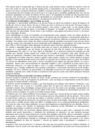 Pelo exposto, pode-se compreender que, a firmeza dos pais, sendo proteção contra o domínio do capricho e fonte de
bem estar, tendo em vista que irá permitir quando jovens a conscientizar-se de suas tendências, de conhecer a si
mesmo e dos outros, o progresso intelectual e equilíbrio emocional consciente, o significado da responsabilidade.
A interiorização das boas condutas não acontece por si só, exige de pais a autoridade equilibrada dizer sim e não nos
momentos apropriados em função da firmeza, do bom senso e da integridade no caminho da vida, baseando nesses
preceitos, vale ressaltar que é conveniente dar oportunidade nas circunstâncias oportunas de os filhos expressarem
seus aborrecimentos contra eventuais injustiças e incompreensões do dia-a-dia.
1.5 Evidências da indisciplina e agressividade na escola
A indisciplina e a agressividade manifestam-se de diversas formas na vida de um estudante, e apesar da bagunça e do
barulho não serem as únicas formas, são elas as formas que mais se destacam na sala de aula. Pois quase sempre a
indisciplina passa a ser vista como um problema quando a sala começa “a pegar fogo”, ou seja, quando sofrem
influência no comportamento dos alunos e é percebida na “bagunça”, no “barulho”, na “falta de atenção” e de forma
mais agravante na agressividade. Nessas horas, é que realmente a preocupação do professor cresce e o faz pensar
sobre a indisciplina do aluno.
Ações indisciplinadas na escola são traduzidas em comportamentos como: empurrar e bater nos colegas, destruir ou
pegar seus materiais e trabalhos, sair dos seus lugares e da sala de aula com freqüência e sem permissão, pedir para ir
toda hora ao banheiro, conversar muito durante as explicações do professor, dispersão ou negação em participar das
atividades. Tais atitudes acima citadas não violam as normas legais da sociedade, caracterizam-se por atos que afetam
a vida das escolas, mas estão longe de serem consideradas ações delinqüentes e/ou patológicas. De acordo com Içami
Tiba (1996, p.178) O exemplo é muito importante na educação. Quem sabe fazer, aprendeu fazendo.
Na verdade, a indisciplina poderia ser percebida muito antes de tornar-se um problema de comportamento como a
bagunça ou a agressividade, que são formas de expressão da total falta de respeito com os estudos. O não
acompanhamento das aulas já é um forte indício de indisciplina. Se os professores partirem do princípio que todo
aprendiz quer aprender (mesmo quando esta vontade está escondida no consciente), então, pode concluir que o
mínimo de organização e disciplina o aluno apresente para alcançar o aprendizado. A ausência de disciplina e a falta
de organização nos estudos começam a aparecer quando o aluno começa a perder essa vontade intrínseca de querer
aprender, e com o passar do tempo tornar-se um enfado, ou seja, deixa de ser vontade e passa a se quase um sacrifício.
Um mesmo ato indisciplinado acaba tendo a mesma conseqüência para alguém que agiu pela primeira vez e para o
reincidente. Apenas com o desenvolvimento da capacidade cognitiva e com a experiência no grupo social é que o
adolescente começará a ser capaz de julgar o certo e o errado, considerando as circunstâncias. Tudo isso para
demonstrar que a caminho, sedimentado com coerência, consistência e a intervenção sistemática da escola, família e
sociedade. Por isso a influencia da agressividade e da indisciplina no processo de ensino-aprendizagem será melhor
trabalhada e superada com a união de todos os responsáveis neste processo, tendo como objetivo principal a formação
integral do indivíduo.
2.1 Preparo do professor para lidar com alunos-problemas
Estamos vivendo um momento de desafio em nossas escolas, assistimos um aumento considerável da indisciplina e
atos violentos, bem como as preocupações de professores e pais em relação ao comportamento escolar dos alunos,
precisando ser melhor refletido e enfrentado.
O professor precisa desempenhar seu papel, o que inclui disposição para dialogar sobre objetivos e limitações e para
mostrar ao aluno o que a escola (e a sociedade) espera dele. Só quem tem certeza da importância do que está
ensinando e domina várias metodologias consegue desatar esses nós. De acordo com a psicóloga e pesquisadora em
educação Tânia Zagury (Revista Nova Escola, edição nº149, jan./fev.02) Quando há relacionamento de afeto e um
professor atencioso, qualquer caso pode ser revertido em pouco tempo.
Acreditamos que esses alunos-problemas têm um porquê e um para quê e nós precisamos nos ajudar, porque sozinhos
não conseguiremos ser uma escola de fato. Uma escola que pensa na vida, partindo da vida das pessoas... Está na hora
de repensarmos o processo, a teoria que nos embasa, o currículo, a gestão e o conselho escolar; de repensarmos se
estamos apenas brincando de democracia. Ser professor nunca foi uma tarefa simples. Hoje, porém, novos elementos
vieram tornar o trabalho docente ainda mais difícil. A disciplina parece ter-se tornado particularmente problemática.
Na escola são vistas como alunos problemas, em casa como bagunceiras ou, dependendo do caso, distraídas. Essa é a
realidade de crianças com sintomas de inquietação, baixo rendimento escolar, dificuldade nos relacionamentos,
ansiedade, agressividade e resistência a receber ordens.
Segundo Gadotti (1995), são necessárias algumas diretrizes básicas, dentre as quais estão: a autonomia da escola,
incluindo uma gestão democrática, a valorização dos profissionais de educação e de suas iniciativas pessoais.
Oportunizar uma escola de tempo integral para os alunos, bem equipada, capaz de lhe cultivar a curiosidade e a paixão
pelos estudos, a curiosidade e a paixão pelos estudos, a valorização de sua cultura, propondo-lhes a espontaneidade e o
inconformismo. Inconformismo traduzido no sentimento de perseverança nas utopias, nos projetos e nos valores,
elementos fundadores da ideia de educação e eficazes na batalha contra o pessimismo, a estagnação e o
individualismo.
O preparo e bom senso do professor é o elemento chave para que essas questões possam ser melhores abordadas. A
problemática varia de acordo com cada etapa da escolarização e, principalmente, de acordo com os traços pessoais de
 